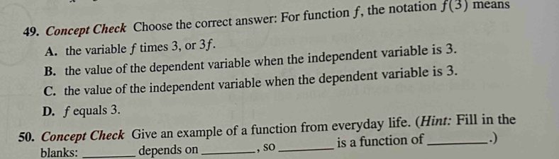 Concept Check Choose the correct answer: For function f, the notation f(3) means
A. the variable f times 3, or 3f.
B. the value of the dependent variable when the independent variable is 3.
C. the value of the independent variable when the dependent variable is 3.
D. f equals 3.
50. Concept Check Give an example of a function from everyday life. (Hint: Fill in the
blanks: _depends on _, sO _is a function of .)