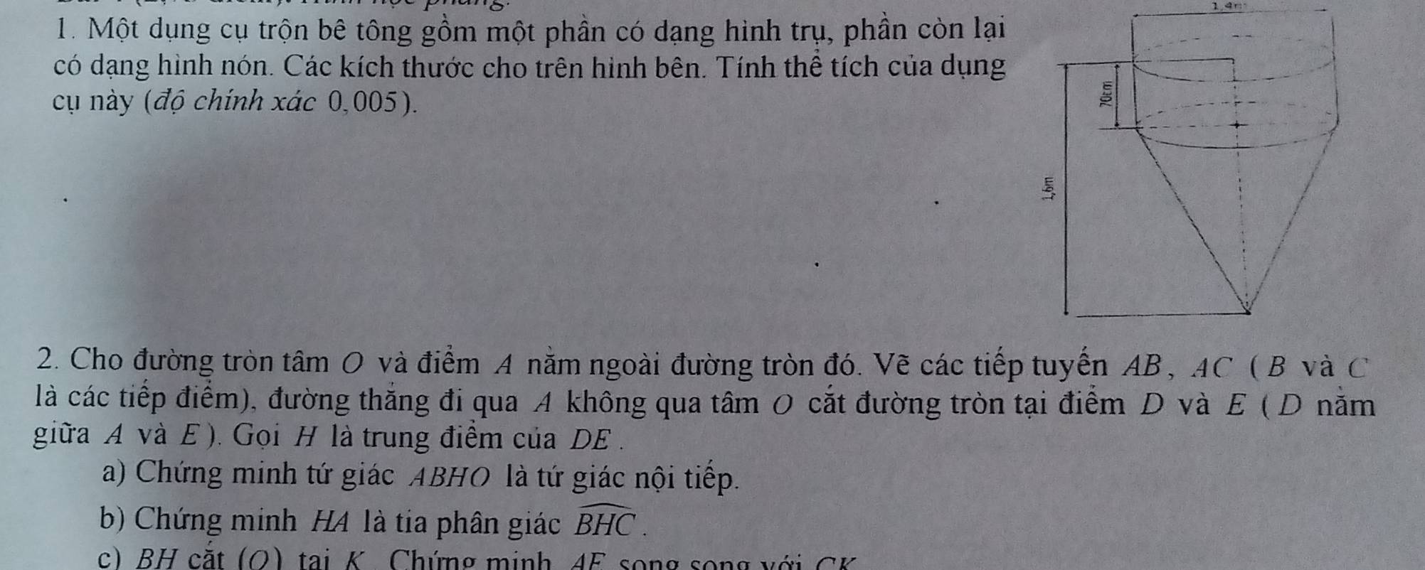 Một dụng cụ trộn bê tông gồm một phần có dạng hình trụ, phần còn lại 
có dạng hình nón. Các kích thước cho trên hình bên. Tính thể tích của dụng 
cụ này (độ chính xác 0,005). 
2. Cho đường tròn tâm O và điểm A nằm ngoài đường tròn đó. Vẽ các tiếp tuyến AB, AC ( B và C
là các tiếp điểm), đường thắng đi qua A không qua tâm O cắt đường tròn tại điểm D và E ( D nằm 
giữa A và E ). Gọi H là trung điểm của DE. 
a) Chứng minh tứ giác ABHO là tứ giác nội tiếp. 
b) Chứng minh H4 là tia phân giác widehat BHC. 
c) BH cặt (O) tại K. Chứng minh 4F song song với CK