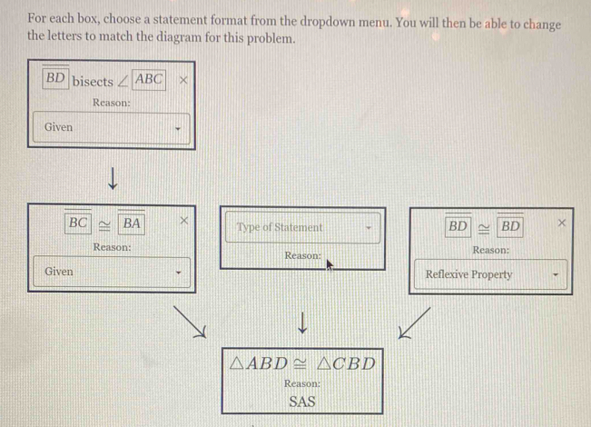 For each box, choose a statement format from the dropdown menu. You will then be able to change 
the letters to match the diagram for this problem.
BD bisects ∠ ABC × 
Reason: 
Given
overline BC≌ overline BA × Type of Statement
BD≌ BD × 
Reason: Reason: Reason: 
Given Reflexive Property
△ ABD≌ △ CBD
Reason: 
SAS