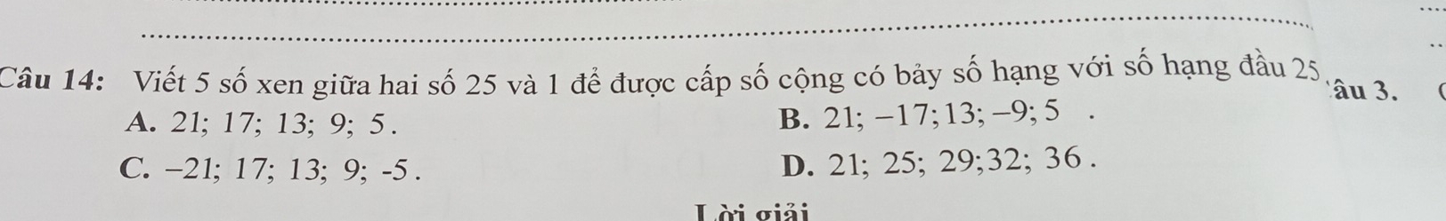 Viết 5 số xen giữa hai số 25 và 1 để được cấp số cộng có bảy số hạng với số hạng đầu 25
âu 3.
A. 21; 17; 13; 9; 5. B. 21; −17; 13; −9; 5.
C. −21; 17; 13; 9; -5.
D. 21; 25; 29; 32; 36.
Lời σiải