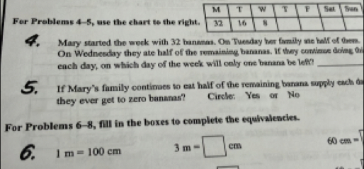 For Problems 4-5, use the chart to the rig 
4. Mary started the weck with 32 bansmas. On Tuesday her family se half of them. 
On Wednesday they ate half of the remaining bananas. If they contimue doing thi 
ench day, on which day of the week will only one banana be left?_ 
5. If Mary's family continues to eat half of the remaining banana supply each da 
they ever get to zero bananas? Circle: Yes or No 
For Problems 6-8, fill in the boxes to complete the equivalencies. 
6. 1m=100cm 3m=□ cm 60 cm =''