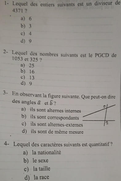 1- Lequel des entiers suivants est un diviseur de
4371 ?
a) 6
b) 3
c) 4
d) 9
2- Lequel des nombres suivants est le PGCD de
1053 et 325 ?
a) 25
b) 16
c) 13
d) 9
3- En observant la figure suivante. Que peut-on dire
des angles widehat a et widehat b ?
a) ils sont alternes internes
b) ils sont correspondants
c) ils sont alternes-externes
d) ils sont de même mesure
4- Lequel des caractères suivants est quantitatif ?
a) la nationalité
b) le sexe
c) la taille
d) la race