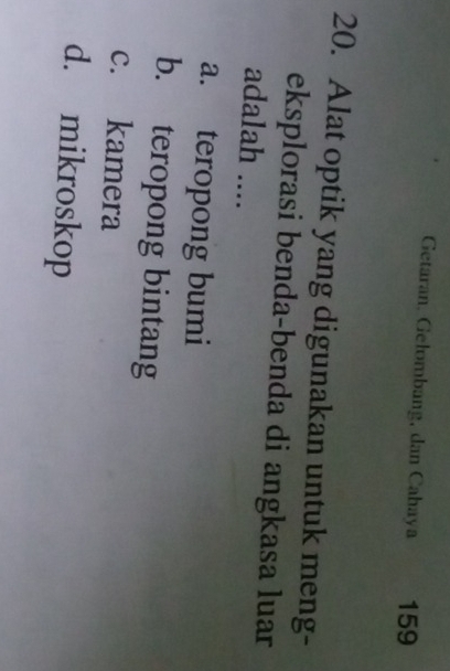 Getaran. Gelombang, dan Cahaya 159
20. Alat optik yang digunakan untuk meng-
eksplorasi benda-benda di angkasa luar
adalah ....
a. teropong bumi
b. teropong bintang
c. kamera
d. mikroskop