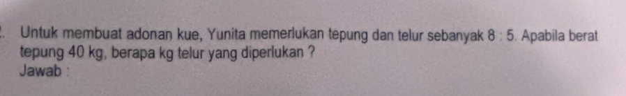 Untuk membuat adonan kue, Yunita memerlukan tepung dan telur sebanyak 8:5 Apabila berat 
tepung 40 kg, berapa kg telur yang diperlukan ? 
Jawab :