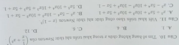 Cầu 10. Tìm số hạng không chứa x trong khai triển nhị thức Newtơn của ( 1/x +x^3)^· 
A. 1. B. 4. C. 6. D. 12.
Câu 11. Viết khai triển theo công thức nhị thức Newtơn (x-1)^5.
A. x^5+5x^4+10x^3+10x^2+5x+1 B. x^5-5x^4-10x^3+10x^2-5x+1.
C. x^5-5x^4+10x^3-10x^2+5x-1. D. 5x^5+10x^4+10x^3+5x^2+5x+1.