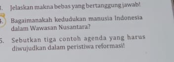 Jelaskan makna bebas yang bertanggung jawab! 
4. Bagaimanakah kedudukan manusia Indonesia 
dalam Wawasan Nusantara? 
5. Sebutkan tiga contoh agenda yang harus 
diwujudkan dalam peristiwa reformasi!