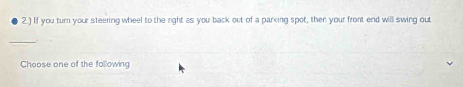 2.) If you turn your steering wheel to the right as you back out of a parking spot, then your front end will swing out 
_ 
Choose one of the following