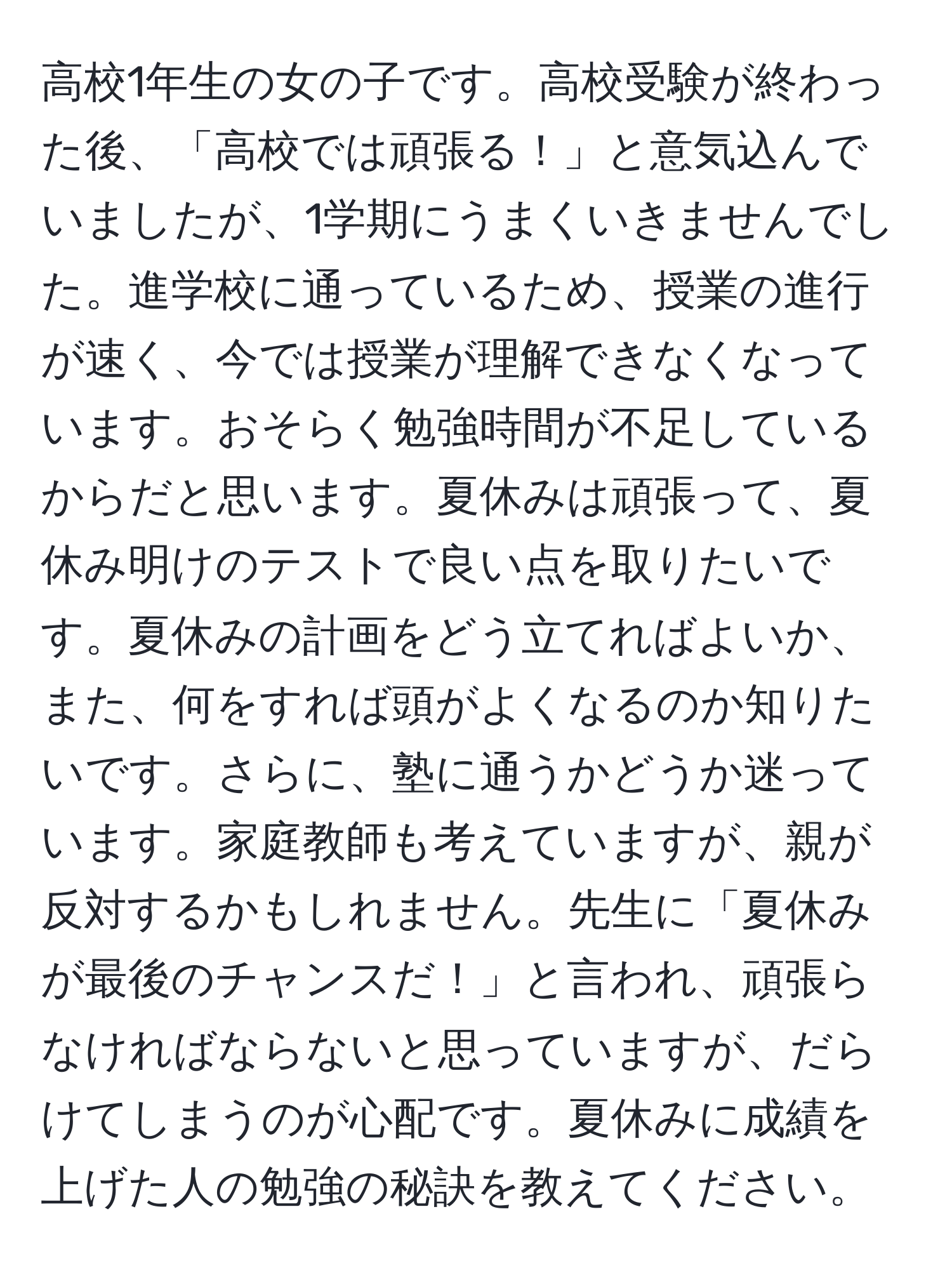 高校1年生の女の子です。高校受験が終わった後、「高校では頑張る！」と意気込んでいましたが、1学期にうまくいきませんでした。進学校に通っているため、授業の進行が速く、今では授業が理解できなくなっています。おそらく勉強時間が不足しているからだと思います。夏休みは頑張って、夏休み明けのテストで良い点を取りたいです。夏休みの計画をどう立てればよいか、また、何をすれば頭がよくなるのか知りたいです。さらに、塾に通うかどうか迷っています。家庭教師も考えていますが、親が反対するかもしれません。先生に「夏休みが最後のチャンスだ！」と言われ、頑張らなければならないと思っていますが、だらけてしまうのが心配です。夏休みに成績を上げた人の勉強の秘訣を教えてください。