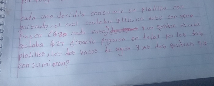 eada uno decidio consumir on plakillo con 
guioado,c coal costaba gllo, on vaso con agua 
fresca C425 cada vaso) yon postrc elcual 
lostaba 4 27 coando pagaron en total po1 100 dog 
platillos, l0s doo vasos de agoa y:oo doo poodree que 
lean somieron?