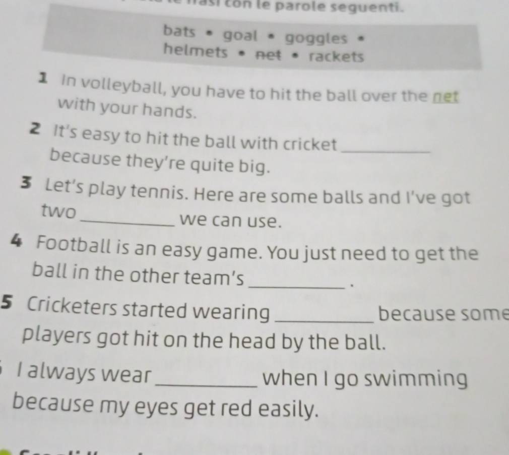 fasi con le parole seguenti. 
bats * goal * goggles * 
helmets • net • rackets 
1 In volleyball, you have to hit the ball over the net 
with your hands. 
2 It's easy to hit the ball with cricket_ 
because they’re quite big. 
3 Let’s play tennis. Here are some balls and I've got 
two _we can use. 
4 Football is an easy game. You just need to get the 
_ 
ball in the other team’s 
5 Cricketers started wearing _because some 
players got hit on the head by the ball. 
I always wear_ when I go swimming 
because my eyes get red easily.