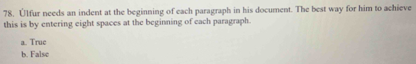 Úlfur needs an indent at the beginning of each paragraph in his document. The best way for him to achieve
this is by entering eight spaces at the beginning of each paragraph.
a. True
b. False