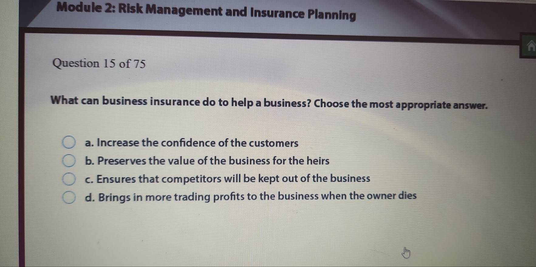 Module 2: Risk Management and Insurance Planning
A
Question 15 of 75
What can business insurance do to help a business? Choose the most appropriate answer.
a. Increase the confidence of the customers
b. Preserves the value of the business for the heirs
c. Ensures that competitors will be kept out of the business
d. Brings in more trading profits to the business when the owner dies