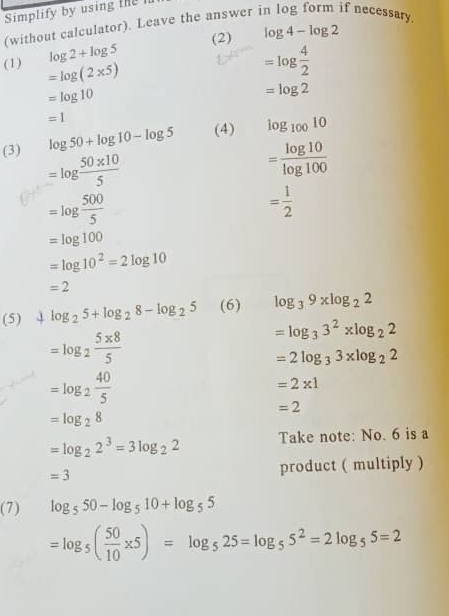 Simplify by using the 
(without calculator). Leave the answer in log form if necessary.
log 2+log 5 (2) log 4-log 2
(1) =log (2* 5)
=log  4/2 
=log 10
=log 2
=1
(3) log 50+log 10-log 5 (4) log _10010
=log  (50* 10)/5 
= log 10/log 100 
=log  500/5 
= 1/2 
=log 100
=log 10^2=2log 10
=2
(5) 4 log _25+log _28-log _25 (6) log _39xlog _22
=log _2 (5* 8)/5 
=log _33^2* log _22
=2log _33* log _22
=log _2 40/5 
=2* 1
=2
=log _28
=log _22^3=3log _22 Take note: No. 6 is a
=3 product ( multiply ) 
(7) log _550-log _510+log _55
=log _5( 50/10 * 5)=log _525=log _55^2=2log _55=2