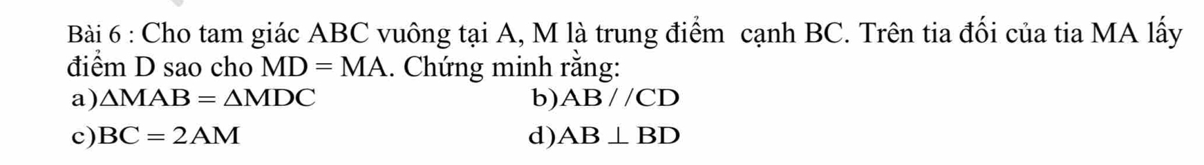 Cho tam giác ABC vuông tại A, M là trung điểm cạnh BC. Trên tia đối của tia MA lấy
điểm D sao cho MD=MA. Chứng minh rằng:
a) △ MAB=△ MDC b) AB//CD
c) BC=2AM d) AB⊥ BD