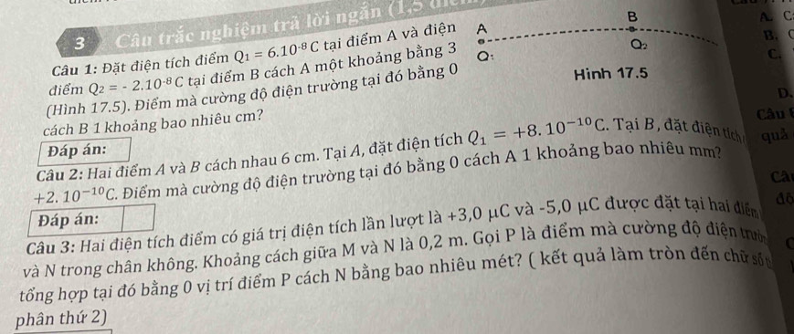 Câu trắc nghiệm trã lời ngắn (1,5 di 
B 
B. C
Q_2
Câu 1: Đặt điện tích điểm Q_1=6.10^(-8)C tại điểm A và điện A A. C 
điểm Q_2=-2.10^(-8)C tại điểm B cách A một khoảng bằng 3 Q: 
C. 
Hình 17.5
D. 
(Hình 
hà cường độ điện trường tại đó bằng 0
cách B 1 khoảng bao nhiêu cm? 
Câu 
Đáp án: 
Câu 2: Hai điểm A và B cách nhau 6 cm. Tại A, đặt điện tích Q_1=+8.10^(-10)C. Tại B, đặt điện tích quǎ
+2.10^(-10)C 2. Điểm mà cường độ điện trường tại đó bằng 0 cách A 1 khoảng bao nhiêu mm? 
Câ 
Đáp án: 
Câu 3: Hai điện tích điểm có giá trị điện tích lần lượt là +3,0 μC và -5, 0 μC được đặt tại hai điểm đo 
và N trong chân không. Khoảng cách giữa M và N là 0,2 m. Gọi P là điểm mà cường độ điện tờ C 
tổng hợp tại đó bằng 0 vị trí điểm P cách N bằng bao nhiêu mét? ( kết quả làm tròn đến chữ sốu 
phân thứ 2)