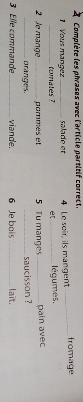 Complète les phrases avec l’article partitif correct. 
1 Vous mangez _salade et 4 Le soir, ils mangent 
_fromage 
_tomates ? et_ légumes. 
2 Je mange_ pommes et 5 Tu manges_ 
pain avec 
_oranges. _saucisson ? 
3 Elle commande_ viande. 6 Je bois _lait.