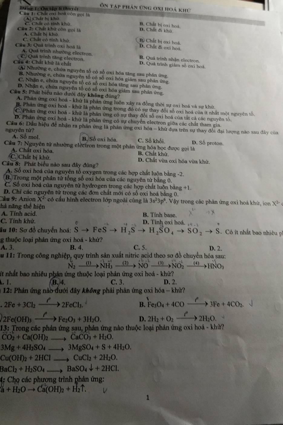 Ôn tập phản ứng oxi hoá khử
Dăng 1: Ôn tập lí thuyết
Câu 1: Chất oxi hoá còn gọi là
(A) Chất bị khử.
C. Chất có tính khử.
B. Chất bị oxi hoá.
Cầu 2: Chất khử còn gọi là
D. Chất đi khử.
A. Chất bị khử.
C. Chất có tính khử,
B) Chất bị oxi hoá.
Câu 3: Quá trình oxi hoá là
D. Chất đi oxi hoá.
A. Quá trình nhường electron. B. Quá trình nhận electron.
C. Quá trình tăng electron. D. Quá trình giảm số oxi hoá.
Cầu 4: Chất khử là chất
A Nhường c, chứa nguyên tổ có số oxỉ hóa tăng sau phản ứng.
B. Nhường c, chứa nguyên tố có số oxỉ hóa giảm sau phản ứng.
C. Nhận e, chứa nguyên tố có số oxi hóa tăng sau phản ứng.
D. Nhận e, chứa nguyên tố có số oxi hóa giảm sau phản ứng.
Câu 5: Phát biểu nào dưới đây không đúng?
A. Phản ứng oxi hoá - khử là phản ứng luôn xảy ra đồng thời sự oxi hoá và sự khử.
B. Phản ứng oxỉ hoá - khử là phản ứng trong đó có sự thay đổi số oxi hoá của ít nhất một nguyên tổ.
C.)Phản ứng oxi hoá - khử là phản ứng có sự thay đổi số oxi hoá của tất cả các nguyên tổ.
D. Phản ứng oxi hoá - khử là phản ứng có sự chuyển electron giữa các chất tham gia.
Cầu 6: Dấu hiệu đề nhận ra phản ứng là phản ứng oxi hóa - khử dựa trên sự thay đổi đại lượng nào sau đây của
nguyên tử?
A. Số mol. B. Số oxi hóa. C. Số khối. D. Số proton.
Câu 7: Nguyên tử nhường electron trong một phản ứng hóa học được gọi là
A. Chất oxi hóa. B. Chất khử.
C. Chất bị khử. D. Chất vừa oxi hóa vừa khử.
Câu 8: Phát biểu nào sau đây đúng?
A. Số oxi hoá của nguyên tổ oxygen trong các hợp chất luộn bằng -2.
B. Trong một phân tử tổng số oxỉ hóa của các nguyên tử bằng 0.
C. Số oxi hoá của nguyên tử hydrogen trong các hợp chất luôn bằng +1.
D. Chỉ các nguyên tử trong các đơn chất mới có số oxi hoá bằng 0.
Câu 9: Anion X^(2-) có cấu hình electron lớp ngoài cùng là 3s^23p^6. Vậy trong các phản ứng oxi hoá khử, ion X^(2-)
thả năng thể hiện
A. Tính acid. B. Tính base.
C. Tính khử, D. Tỉnh oxi hoá.
11
âu 10: Sơ đồ chuyển hoá: hat Sto Fevector Sto H_2Sto H_2SO_4to SO_2to S Có ít nhất bao nhiêu ph
g thuộc loại phản ứng oxi hoá - khử?
A. 3. B. 4. C. 5. D. 2.
u 11: Trong công nghiệp, quy trình sản xuất nitric acid theo sơ đồ chuyền hóa sau:
N_2xrightarrow (l)NH_3^((+l)xrightarrow (2))Nto NH_(NO)^(to NO_2)xrightarrow (4)HNO_3
ít nhất bao nhiêu phản ứng thuộc loại phản ứng oxi hoá - khử?
. 1. B.4. C. 3. D. 2.
* 12: Phản ứng nào đưới đây không phải phản ứng oxi hóa - khử?
2Fe+3Cl_2xrightarrow f2F2F2FeCl_3.
B. Fe_3O_4+4COxrightarrow OO3Fe+4CO_2.
2Fe(OH)_3xrightarrow PeFO_2Fe_2O_3+3H_2O.
D. 2H_2+O_2xrightarrow t°2H_2O. □ 
13: Trong các phản ứng sau, phản ứng nào thuộc loại phản ứng oxi hoá - khử?
CO_2+Ca(OH)_2to CaCO_3+H_2O.
3Mg+4H_2SO_4to 3MgSO_4+S+4H_2O.
Cu(OH)_2+2HClto CuCl_2+2H_2O.
BaCl_2+H_2SO_4to BaSO_4downarrow +2HCl.
4: Chọ các phương trình phản ứng:
a+H_2Oto Ca(OH)_2+H_2uparrow .
1