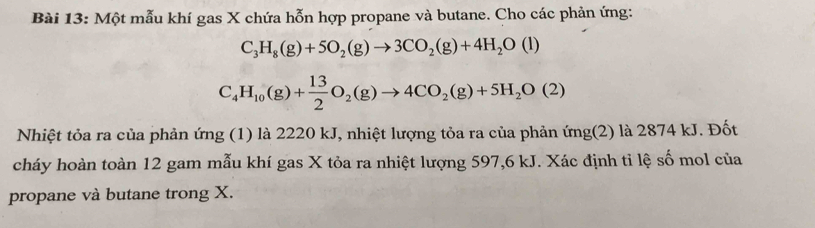 Một mẫu khí gas X chứa hỗn hợp propane và butane. Cho các phản ứng:
C_3H_8(g)+5O_2(g)to 3CO_2(g)+4H_2O(l)
C_4H_10(g)+ 13/2 O_2(g)to 4CO_2(g)+5H_2O(2)
Nhiệt tỏa ra của phản ứng (1) là 2220 kJ, nhiệt lượng tỏa ra của phản ứng(2) là 2874 kJ. Đốt 
cháy hoàn toàn 12 gam mẫu khí gas X tỏa ra nhiệt lượng 597, 6 kJ. Xác định tỉ lệ số mol của 
propane và butane trong X.