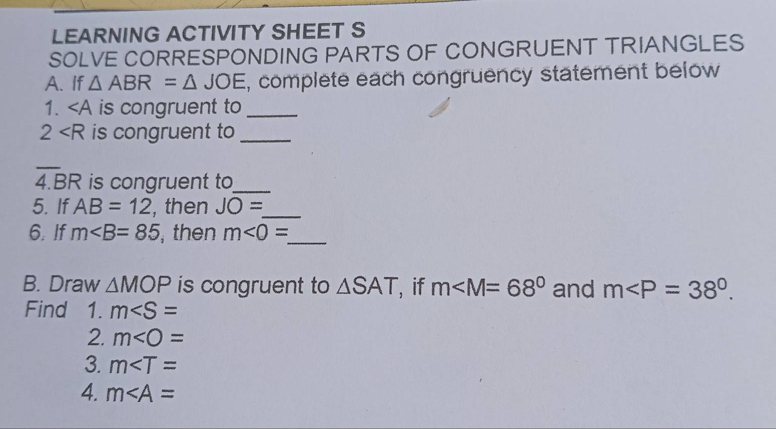 LEARNING ACTIVITY SHEET S 
SOLVE CORRESPONDING PARTS OF CONGRUENT TRIANGLES 
A. If △ ABR=△ JOE , complete each congruency statement below 
1. ∠ A is congruent to_
2 is congruent to_
overline 4.BR is congruent to_ 
5. If AB=12 , then JO= _ 
6. If m∠ B=85 , then m<0= _ 
B. Draw △ MOP is congruent to △ SAT , if m and m . 
Find ₹1. m
2. m
3. m
4. m∠ A=