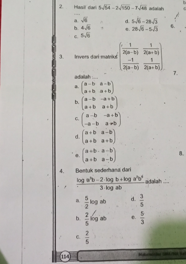 Hasil dari 5sqrt(54)-2sqrt(150)-7sqrt(48) adalah C
a. sqrt(6) 5sqrt(6)-28sqrt(3)
d.
b. 4sqrt(6) 28sqrt(6)-5sqrt(3) 6.
e.
C. 5sqrt(6)
3. Invers dari matriks beginpmatrix  1/2(a-b) & 1/2(a+b)   (-1)/2(a-b) & 1/2(a+b) endpmatrix
7.
adalah ....
a. beginpmatrix a-b&a-b a+b&a+bendpmatrix
b. beginpmatrix a-b&-a+b a+b&a+bendpmatrix
C. beginpmatrix a-b&-a+b -a-b&ato bendpmatrix
d. beginpmatrix a+b&a-b a+b&a+bendpmatrix
e. beginpmatrix a+b-a-b a+ba-bendpmatrix 8.
4. Bentuk sederhana dari
 (log a^3b-2· log b+log a^2b^6)/3· log ab  adalah ....
a.  5/2 log ab d.  3/5 
b.  2/5 log ab e.  5/3 
C.  2/5 
114 Matemotila SMA/MA Kel