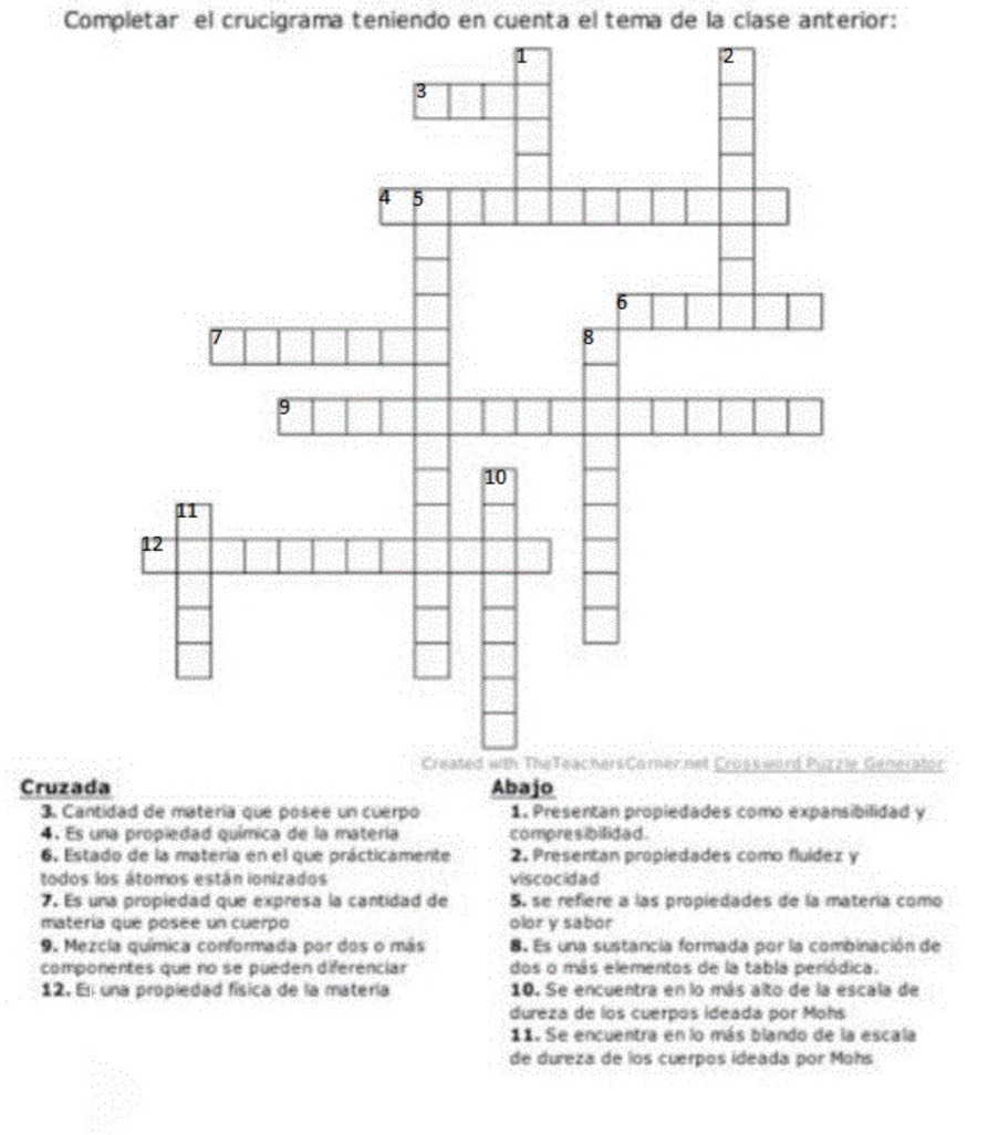 Completar el crucigrama teniendo en cuenta el tema de la clase anterior: 
enerator 
Cruzada Abajo 
3. Cantidad de matería que posée un cuerpo 1. Presentan propiedades como expansibilidad y 
4. Es una propiedad química de la matería compresibilidad. 
6. Estado de la matería en el que prácticamente 2. Presentan propiedades como fluídez y 
todos los átomos están ionizados viscocidad 
7. Es una propiedad que expresa la cantidad de 5. se refiere a las propiedades de la matería como 
matería que posée un cuerpo olor y sabor 
9. Mezcia química conformada por dos o más 8. Es una sustancia formada por la combinación de 
componentes que no se pueden diferenciar dos o más elementos de la tabla periódica. 
12. En una propiedad física de la matería 10. Se encuentra en lo más alto de la escala de 
dureza de los cuerpos ideada por Mohs 
11. Se encuentra en lo más blando de la escala 
de dureza de los cuerpos ideada por Mohs