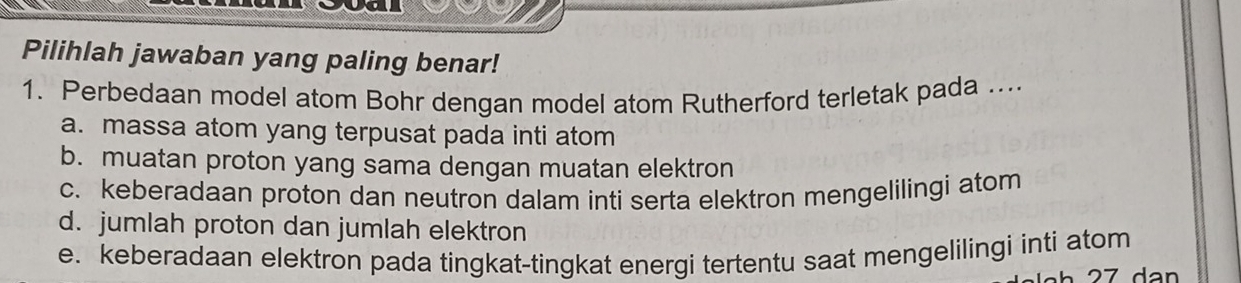 Pilihlah jawaban yang paling benar!
1. Perbedaan model atom Bohr dengan model atom Rutherford terletak pada ....
a. massa atom yang terpusat pada inti atom
b. muatan proton yang sama dengan muatan elektron
c. keberadaan proton dan neutron dalam inti serta elektron mengelilingi atom
d. jumlah proton dan jumlah elektron
e. keberadaan elektron pada tingkat-tingkat energi tertentu saat mengelilingi inti atom
27 dạn