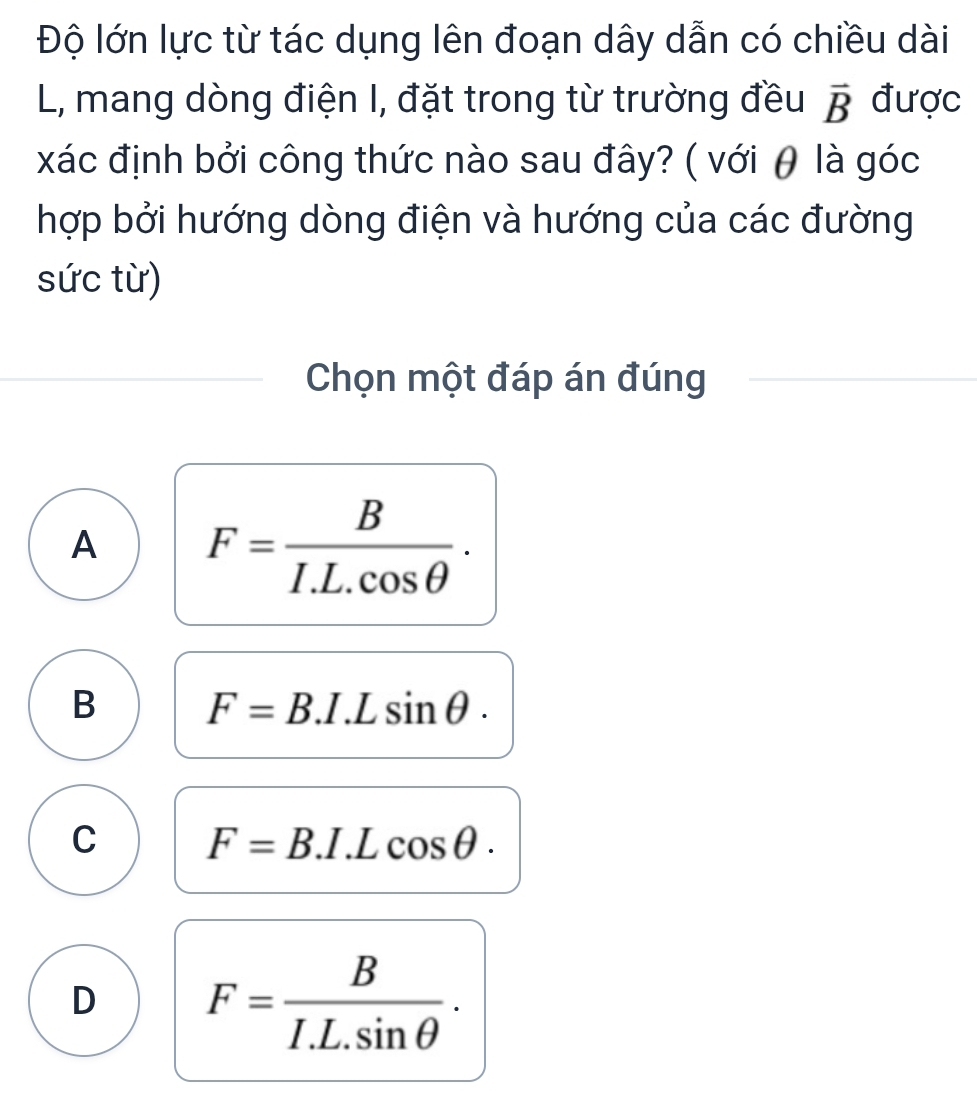 Độ lớn lực từ tác dụng lên đoạn dây dẫn có chiều dài
L, mang dòng điện I, đặt trong từ trường đều vector B được
xác định bởi công thức nào sau đây? ( với θ là góc
hợp bởi hướng dòng điện và hướng của các đường
sức từ)
Chọn một đáp án đúng
A F= B/I.L.cos θ  .
B F=B.I.Lsin θ.
C F=B.I.Lcos θ.
D F= B/I.L.sin θ  .