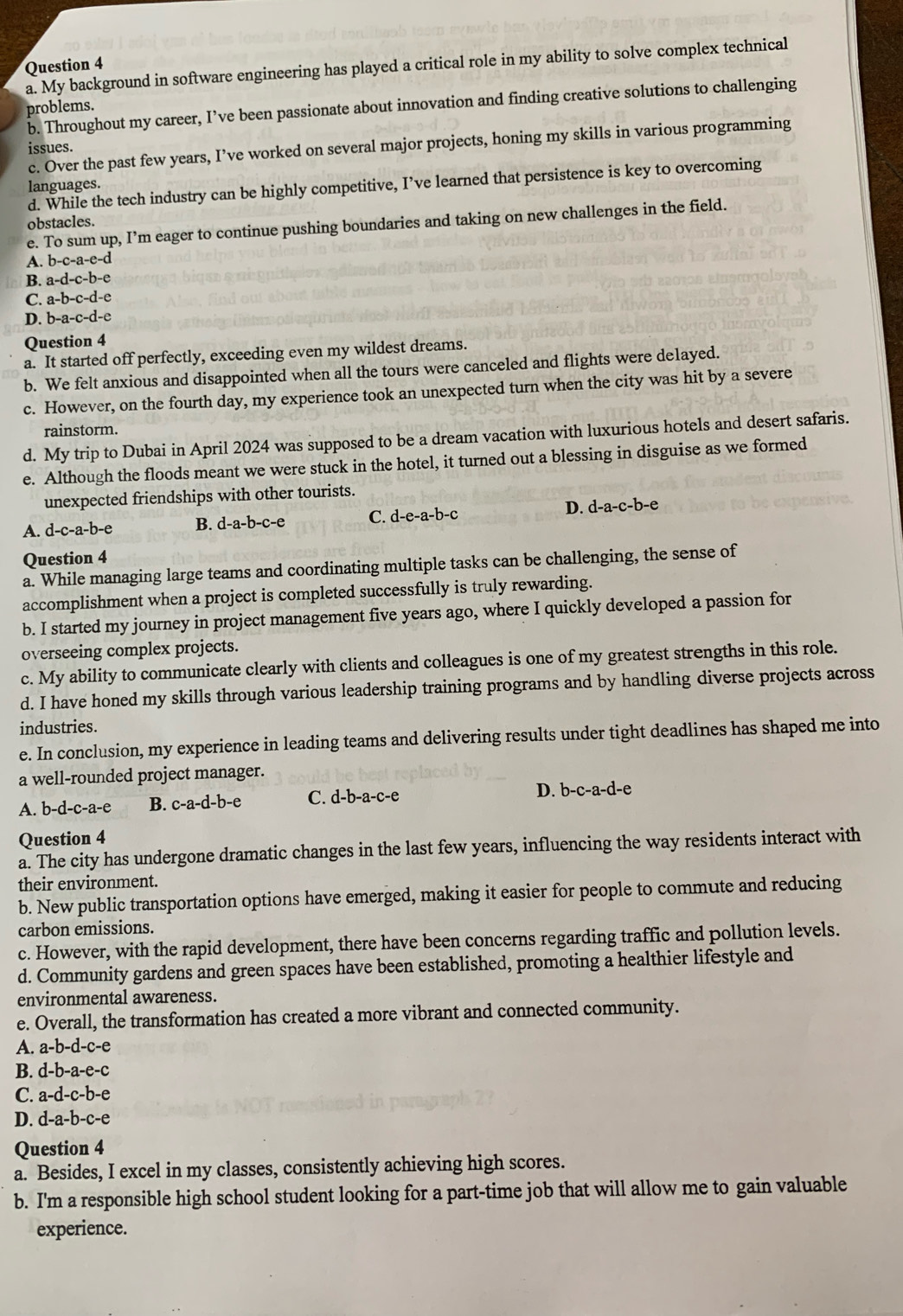 My background in software engineering has played a critical role in my ability to solve complex technical
b. Throughout my career, I’ve been passionate about innovation and finding creative solutions to challenging
problems.
c. Over the past few years, I’ve worked on several major projects, honing my skills in various programming
issues.
d. While the tech industry can be highly competitive, I’ve learned that persistence is key to overcoming
languages.
obstacles.
e. To sum up, I’m eager to continue pushing boundaries and taking on new challenges in the field.
A. b-c-a-e-d
B. a-d-c-b-e
C. a-b-c-d-e
D. b-a-c-d-e
Question 4
a. It started off perfectly, exceeding even my wildest dreams.
b. We felt anxious and disappointed when all the tours were canceled and flights were delayed.
c. However, on the fourth day, my experience took an unexpected turn when the city was hit by a severe
rainstorm.
d. My trip to Dubai in April 2024 was supposed to be a dream vacation with luxurious hotels and desert safaris.
e. Although the floods meant we were stuck in the hotel, it turned out a blessing in disguise as we formed
unexpected friendships with other tourists.
D.
A. d-c-a-b-e B. d-a-b-c-e C. d-e-a-b-c d-a-c-b-e 、
Question 4
a. While managing large teams and coordinating multiple tasks can be challenging, the sense of
accomplishment when a project is completed successfully is truly rewarding.
b. I started my journey in project management five years ago, where I quickly developed a passion for
overseeing complex projects.
c. My ability to communicate clearly with clients and colleagues is one of my greatest strengths in this role.
d. I have honed my skills through various leadership training programs and by handling diverse projects across
industries.
e. In conclusion, my experience in leading teams and delivering results under tight deadlines has shaped me into
a well-rounded project manager.
A. b-d-c-a-e B. c-a-d-b-e C. d-b-a-c-e
D. b-c-a-d-e 、
Question 4
a. The city has undergone dramatic changes in the last few years, influencing the way residents interact with
their environment.
b. New public transportation options have emerged, making it easier for people to commute and reducing
carbon emissions.
c. However, with the rapid development, there have been concerns regarding traffic and pollution levels.
d. Community gardens and green spaces have been established, promoting a healthier lifestyle and
environmental awareness.
e. Overall, the transformation has created a more vibrant and connected community.
A. a-b-d-c-e
B. d-b-a-e-c
C. a-d-c-b-e
D. d-a-b-c-e
Question 4
a. Besides, I excel in my classes, consistently achieving high scores.
b. I'm a responsible high school student looking for a part-time job that will allow me to gain valuable
experience.
