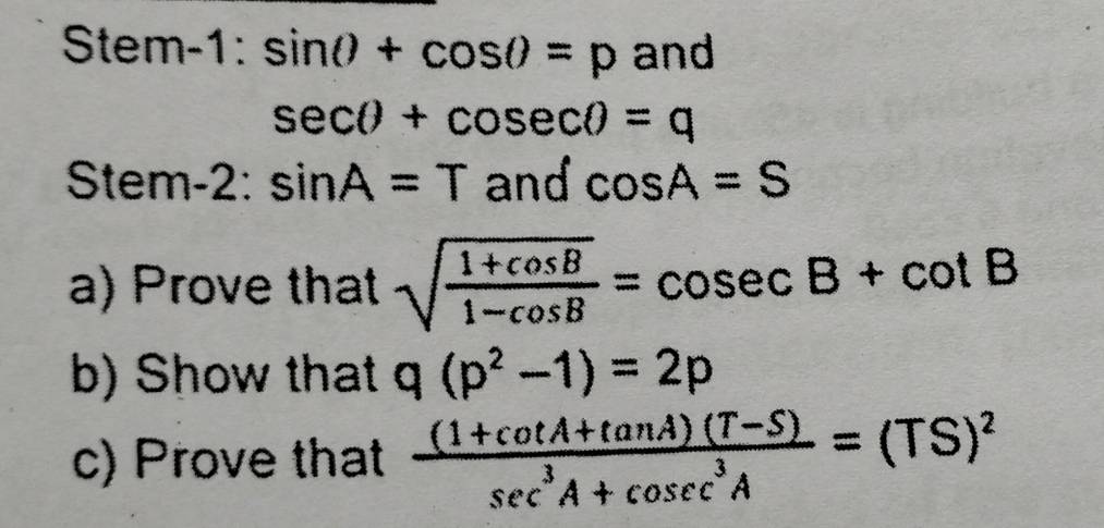 Stem-1: ^circ  sin θ +cos θ =p and
sec θ +cosec θ =q
Stem-2: sin A=T and cos A=S
a) Prove that sqrt(frac 1+cos B)1-cos B=cosec B+cot B
b) Show that q(p^2-1)=2p
c) Prove that  ((1+cot A+tan A)(T-S))/sec^3A+cosec^3A =(TS)^2