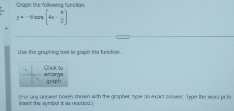 Graph the following function.
y=-6cos (4x- π /2 )
Use the graphing tool to graph the function. 
Click to 
enlarge 
graph 
(For any answer boxes shown with the grapher, type an exact answer. Type the word pi to 
insert the symbol π as needed.)