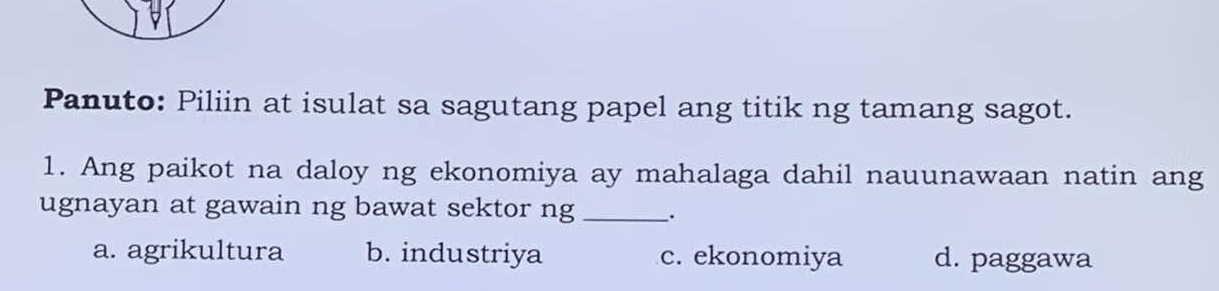 Panuto: Piliin at isulat sa sagutang papel ang titik ng tamang sagot.
1. Ang paikot na daloy ng ekonomiya ay mahalaga dahil nauunawaan natin ang
ugnayan at gawain ng bawat sektor ng _、.
a. agrikultura b. industriya c. ekonomiya d. paggawa