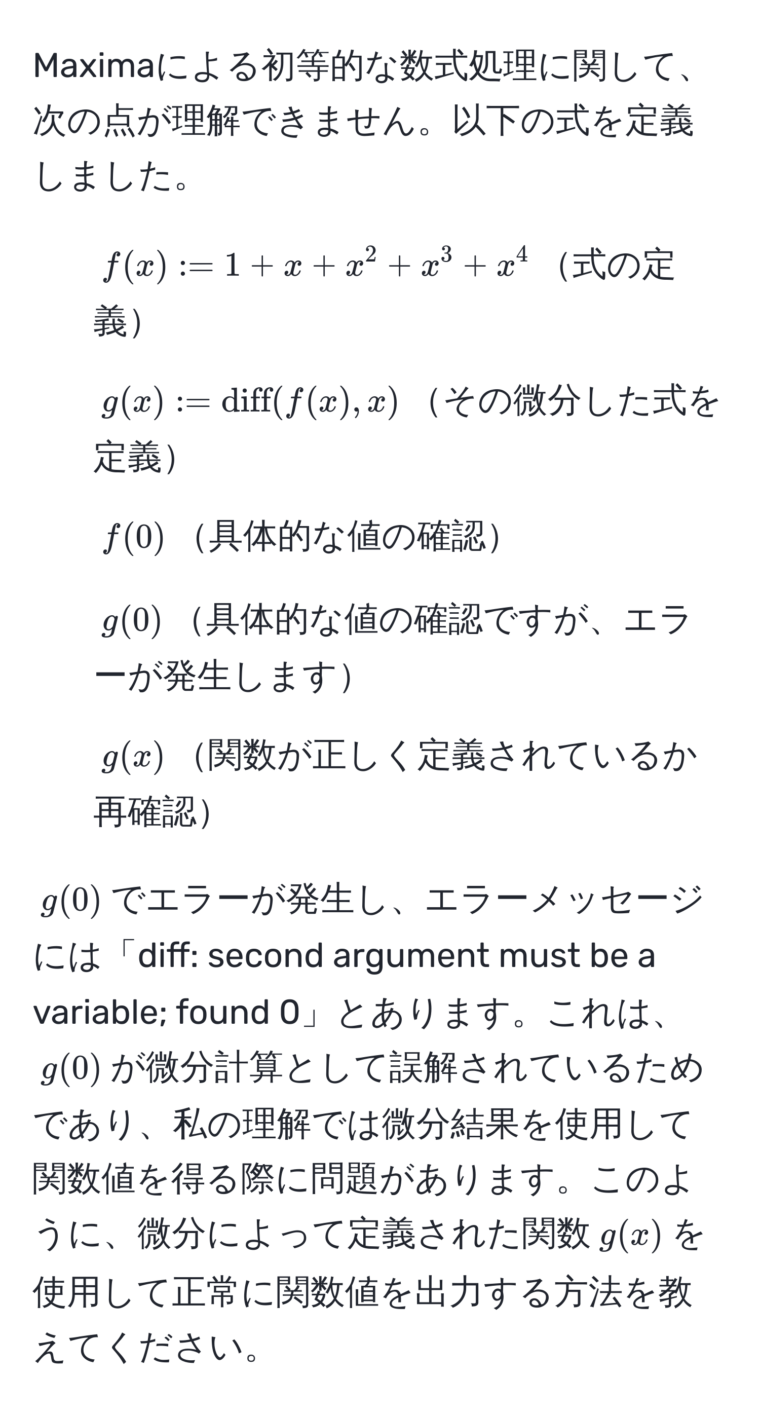 Maximaによる初等的な数式処理に関して、次の点が理解できません。以下の式を定義しました。
1. $f(x) := 1 + x + x^(2 + x^3 + x^4$式の定義
2. $g(x) := diff)(f(x), x)$その微分した式を定義
3. $f(0)$具体的な値の確認
4. $g(0)$具体的な値の確認ですが、エラーが発生します
5. $g(x)$関数が正しく定義されているか再確認

$g(0)$でエラーが発生し、エラーメッセージには「diff: second argument must be a variable; found 0」とあります。これは、$g(0)$が微分計算として誤解されているためであり、私の理解では微分結果を使用して関数値を得る際に問題があります。このように、微分によって定義された関数$g(x)$を使用して正常に関数値を出力する方法を教えてください。