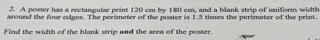 A poster has a rectangular print 120 cm by 180 cm, and a blank strip of uniform width 
around the four edges. The perimeter of the poster is 1.5 times the perimeter of the print. 
Find the width of the blank strip and the area of the poster.