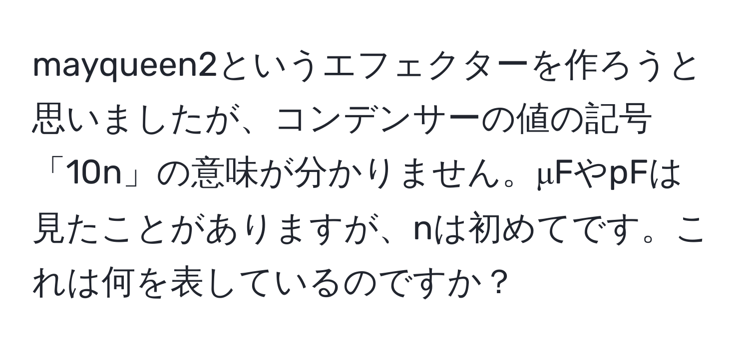 mayqueen2というエフェクターを作ろうと思いましたが、コンデンサーの値の記号「10n」の意味が分かりません。μFやpFは見たことがありますが、nは初めてです。これは何を表しているのですか？