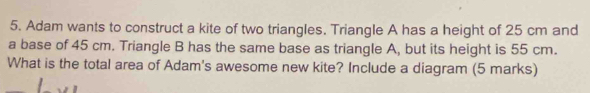 Adam wants to construct a kite of two triangles. Triangle A has a height of 25 cm and 
a base of 45 cm. Triangle B has the same base as triangle A, but its height is 55 cm. 
What is the total area of Adam's awesome new kite? Include a diagram (5 marks)