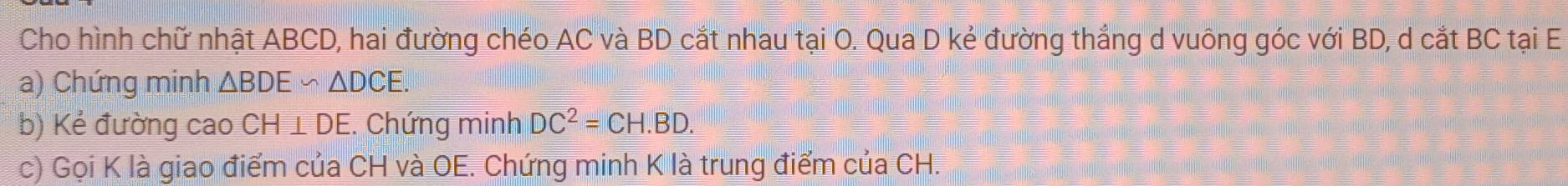 Cho hình chữ nhật ABCD, hai đường chéo AC và BD cắt nhau tại O. Qua D kẻ đường thắng d vuông góc với BD, d cắt BC tại E
a) Chứng minh △ BDE∽ △ DCE. 
b) Kẻ đường cao CH⊥ DE :. Chứng minh DC^2=CH.BD. 
c) Gọi K là giao điểm của CH và OE. Chứng minh K là trung điểm của CH.