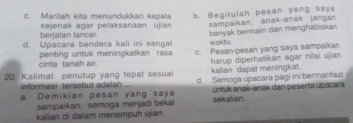 Marilah kita menundukkan kepala b. Begitulah pesan yang saya
sejenak agar pelaksanaan ujian
sampaikan, anak-anak jangan
berjalan lancar.
banyak bermain dan menghabiskan
d. Upacara bendera kali ini sangat waktu.
penting untuk meningkatkan rasa c. Pesan-pesan yang saya sampaikan
cinta tanah air.
harup diperhatikan agar nilai ujian
20. Kalimat penutup yang tepat sesuai kalian dapat meningkat.
informasi tersebut adalah ... d. Semoga upacara pagi ini bermanfaat
a. Demikian pesan yang saya untuk anak-anak dan peserta upacara
sampaikan， semoga menjadi bekal sekalian.
kalian di dalam menempuh ujian.