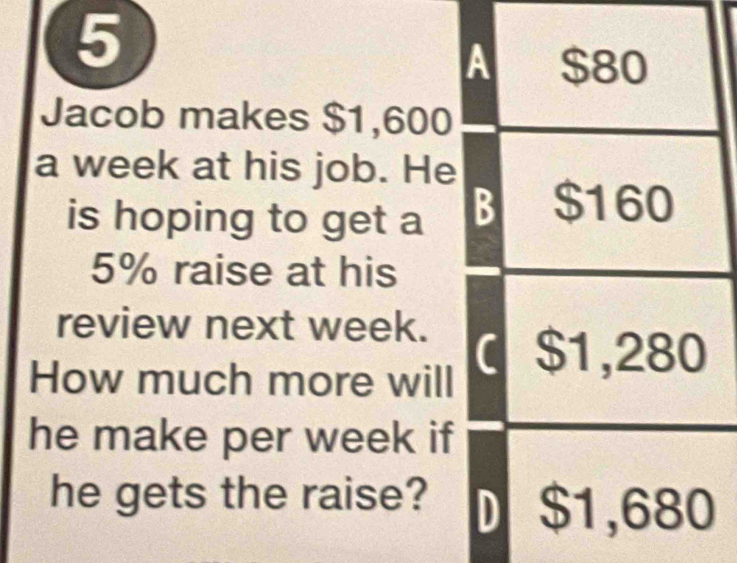 Jacob makes $1,600
a week at his job. He 
is hoping to get a
5% raise at his 
review next week. 
How much more will 
he make per week if 
he gets the raise?