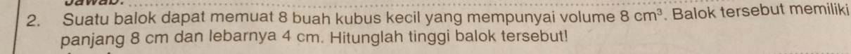 Suatu balok dapat memuat 8 buah kubus kecil yang mempunyai volume 8cm^3. Balok tersebut memiliki 
panjang 8 cm dan lebarnya 4 cm. Hitunglah tinggi balok tersebut!