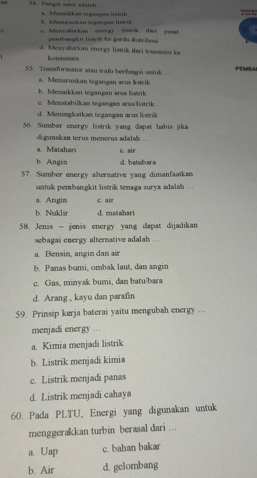 an 54. Fungsi sutet adalah
a. Menaikkan tegangan listrik
b. Menurunkan tegangan listrik
ri c. Menyalurkan energy listrik dari pusat
pembangkit listrik ke gardu đistribusi
d. Menyalurkan energy listrik dari transmisi ke
konsumen
PEMBAI
55. Transformator atau trafo berfungsi untuk ...
a. Menurunkan tegangan arus listrik
b. Menaikkan tegangan arus listrik
c. Menstabilkan tegangan aruslistrik
d. Meningkatkan tegangan arus listrik
56. Sumber energy listrik yang dapat habis jika
digunakan terus menerus adalah ...
a. Matahari c. air
b. Angin d. batubara
57. Sumber energy alternative yang dimanfaatkan
untuk pembangkit listrik tenaga surya adalah ...
a. Angin c. air
b. Nuklir d. matahari
58. Jenis - jenis energy yang dapat dijadikan
sebagai energy alternative adalah ...
a. Bensin, angin dan air
b. Panas bumi, ombak laut, dan angin
c. Gas, minyak bumi, dan batu bara
d. Arang , kayu dan parafin
59. Prinsip kerja baterai yaitu mengubah energy ...
menjadi energy ...
a. Kimia menjadi listrik
b. Listrik menjadi kimia
c. Listrik menjadi panas
d. Listrik menjadi cahaya
60. Pada PLTU, Energi yang digunakan untuk
menggerakkan turbin berasal dari ...
a. Uap c. bahan bakar
b. Air d. gelombang