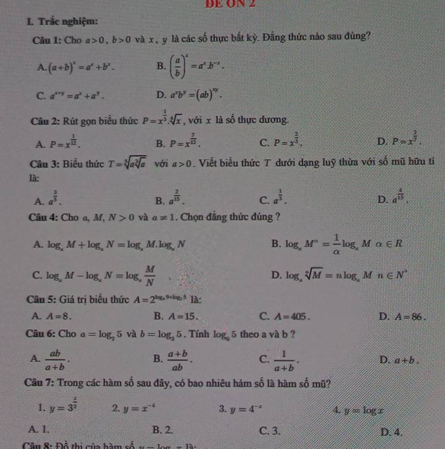 DE ON 2
L. Trắc nghiệm:
Câu 1: Cho a>0,b>0 và x  y là các số thực bất kỷ. Đẳng thức nảo sau đúng?
A. (a+b)^x=a^x+b^x. B. ( a/b )^x=a^x.b^(-x).
C. a^(x+y)=a^x+a^y. D. a^xb^y=(ab)^xy.
Câu 2: Rút gọn biểu thức P=x^(frac 1)3.sqrt[4](x) , với x là số thực dương.
A. P=x^(frac 1)12. P=x^(frac 7)12. P=x^(frac 2)3. P=x^(frac 2)7.
B.
C.
D.
* Câu 3: Biểu thức T=sqrt[5](asqrt [3]a) với a>0. Viết biểu thức T dưới dạng luỹ thừa với số mũ hữu tỉ
là:
A. a^(frac 3)5. a^(frac 2)15. a^(frac 1)3. D. a^(frac 4)15.
B.
C.
Câu 4: Cho a,M,N>0 và a!= 1. Chọn đẳng thức đúng ?
A. log _aM+log _aN=log _aM.log _aN B. log _aM^n= 1/alpha  log , M alpha ∈ R
C. log _aM-log _aN=log _a M/N 
D. log _asqrt[n](M)=nlog _aMn∈ N^*
Câu 5: Giá trị biểu thức A=2^(log _4)9+log _25 là:
A. A=8. B. A=15. C. A=405. D. A=86.
Câu 6: Cho a=log _25 và b=log _35. Tính log _65 theo a và b ?
A.  ab/a+b .  (a+b)/ab .  1/a+b .
B.
C.
D. a+b.
Câu 7: Trong các hàm số sau đây, có bao nhiêu hàm số là hàm số mũ?
1. y=3^(frac x)2 2. y=x^(-4) 3. y=4^(-x) 4. y=log x
A. 1. B. 2. C. 3. D. 4.
Câu 8: Đổ thi của bàm số u-10a=1h.