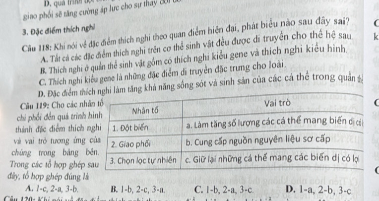 D. quả trình đội
giao phối sẽ tăng cường áp lực cho sự thay đời u
3. Đặc điểm thích nghi
Cầu 118: Khi nói về đặc điểm thích nghi theo quan điểm hiện đại, phát biểu nào sau đây sai? (
A. Tất cả các đặc điểm thích nghi trên cơ thể sinh vật đều được di truyền cho thế hệ sau. k
B. Thích nghi ở quản thể sinh vật gồm có thích nghỉ kiểu gene và thích nghi kiểu hình.
C. Thích nghi kiểu gene là những đặc điểm di truyền đặc trưng cho loài.
D. Đặc điểm thkhả năng sống sót và sinh sản của các cá thể trong quân t
Câu 119: Cho các nh(
chi phối đến quá trình
thành đặc điểm thích
và vai trò tương ứng
chúng trong bảng 
Trong các tổ hợp ghép
đây, tổ hợp ghép đúng là
A. 1-c, 2-a, -b B. 1-b, 2-c, 3-a. C. 1-b, 2-a, 3-c. D. 1-a, 2-b, 3-c. 
Câu 120: Khi nói v