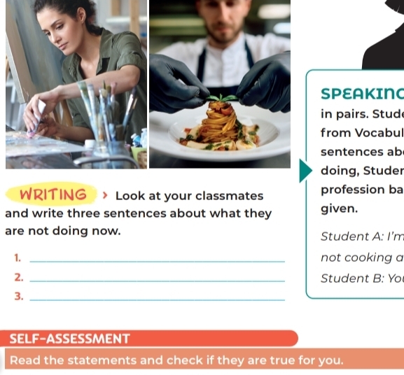 PEAKING 
n pairs. Stud 
rom Vocabul 
entences ab 
oing, Studer 
WRITING Look at your classmates profession ba 
and write three sentences about what they given. 
are not doing now. Student A: I'm 
1. _not cooking a 
2. _Student B: Yo 
3._ 
SELF-ASSESSMENT 
Read the statements and check if they are true for you.