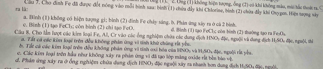 Ul ung (1). c. Ông (1) không hiện tượng, ống (2) có khí không màu, mùi hắc thoát ra. C
ra là: Cầu 7. Cho đinh Fe đã được đốt nóng vào mỗi bình sau: bình (1) chứa đầy khí Chlorine, bình (2) chứa đầy khí Oxygen. Hiện tượng xảy
a. Bình (1) không có hiện tượng gì; bình (2) đinh Fe cháy sáng. b. Phản ứng xảy ra ở cả 2 bình.
c. Bình (1) tạo FeCl₃; còn bình (2) chỉ tạo FeO. d. Bình (1) tạo FeCl₃; còn bình (2) thường tạo ra Fe_3O_4. 
Câu 8. Cho lần lượt các kim loại Fe, Al, Cr vào các ống nghiệm chứa các dung dịch HNO₃ đặc, nguội và dung dịch H_2SO_4 đặc, nguội, thì
a. Tất cả các kim loại trên đều không phản ứng vì tính khử chúng rất yếu.
b. Tất cả các kim loại trên đều không phản ứng vì tính oxi hóa của HNO_3 và H_2SO_4 đặc, nguội rất yếu.
c. Các kim loại trên hầu như không xảy ra phản ứng vì đã tạo lớp màng oxide rất bền bảo vệ.
d. Phản ứng xảy ra ở ống nghiệm chứa dung dịch HNO_3 đặc nguội xảy ra nhanh hơn dung dịch H_2SO_4 đăc, nguôi.