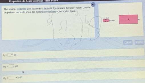 Pro ortion s in ca e raw in gs - i 
The smaller rectangle was scaled by a factor of 3 to produce the larger figure. Use the 
drop-down menus to show the missing dimensions of the scaled figure.
1 = 15 et 
CLEAR CHECK
l_1=□ yd
w_1=□ ,yd
A_1=□ yd^2
