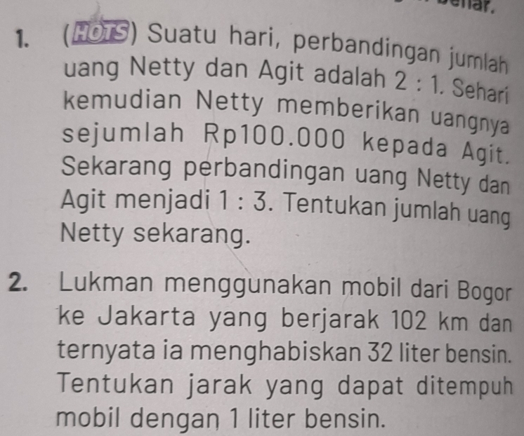 ehar. 
1. (HOTS) Suatu hari, perbandingan jumlah 
uang Netty dan Agit adalah 2:1. Sehari 
kemudian Netty memberikan uangnya 
sejumlah Rp100.000 kepada Agit. 
Sekarang perbandingan uang Netty dan 
Agit menjadi 1:3. Tentukan jumlah uang 
Netty sekarang. 
2. Lukman menggunakan mobil dari Bogor 
ke Jakarta yang berjarak 102 km dan 
ternyata ia menghabiskan 32 liter bensin. 
Tentukan jarak yang dapat ditempuh 
mobil dengan 1 liter bensin.