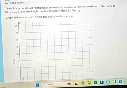 turns the crank. 
There is a proportional relationship between the number of times Hannah turns the crank to 
lift a box, x, and the height the box has been lifted (in feet), y. 
Graph this relationship. Select two points to draw a line. 
Search