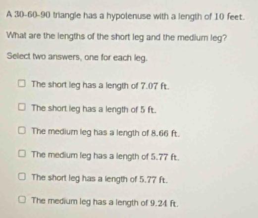 A 30 - 60 - 90 triangle has a hypotenuse with a length of 10 feet.
What are the lengths of the short leg and the medium leg?
Select two answers, one for each leg.
The short leg has a length of 7.07 ft.
The short leg has a length of 5 ft.
The medium leg has a length of 8.66 ft.
The medium leg has a length of 5.77 ft.
The short leg has a length of 5.77 ft.
The medium leg has a length of 9.24 ft.