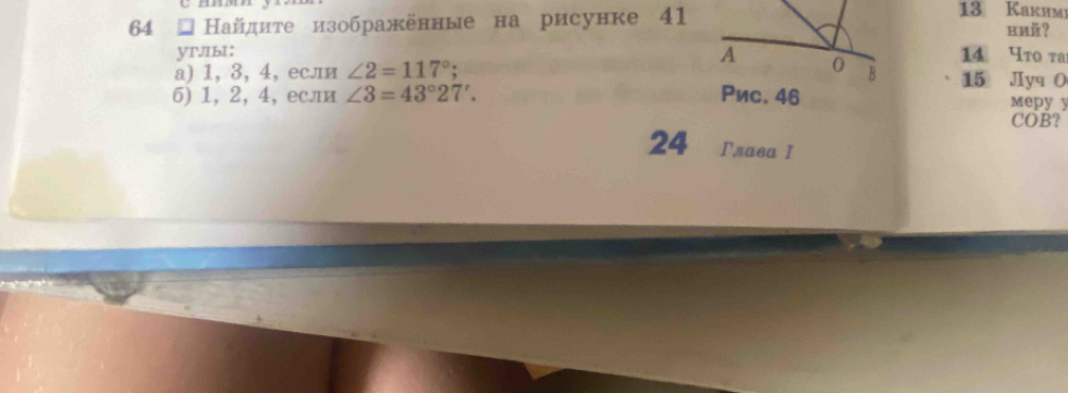 64 ョ Найдите изображенные на рисунке 41 
13 Каким 
ий？ 
A 
yrIbI: 14 Чto та 
а) 1, 3, 4,если ∠ 2=117°; 0 B 15 Jyq O 
6) 1, 2, 4, если ∠ 3=43°27'. Рис. 46 mepy y
COB? 
24 Γлава I