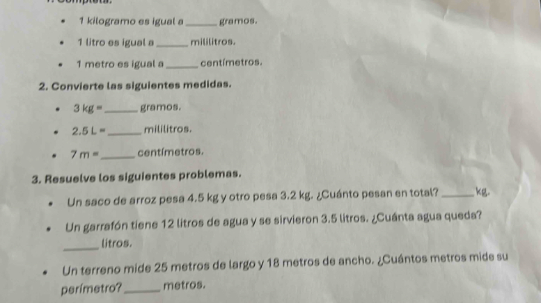 kilogramo es igual a _gramos.
1 litro es igual a _mililitros.
1 metro es igual a _ centímetros. 
2. Convierte las siguientes medidas.
3kg= _  gramos.
2.5L= _  mililitros.
7m= _  centímetros. 
3. Resuelve los siguientes problemas. 
Un saco de arroz pesa 4.5 kg y otro pesa 3.2 kg. ¿Cuánto pesan en total? _ kg. 
Un garrafón tiene 12 litros de agua y se sirvieron 3.5 litros. ¿Cuánta agua queda? 
_litros. 
Un terreno mide 25 metros de largo y 18 metros de ancho. ¿Cuántos metros mide su 
perímetro?_ metros.